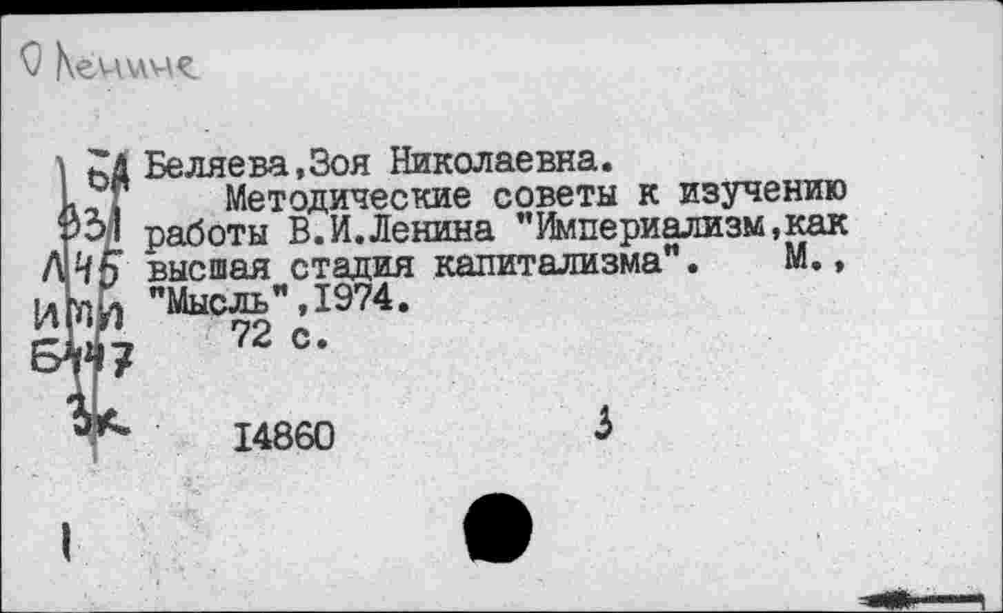 ﻿ьД Беляева,Зоя Николаевна.
1-1 Методические советы к изучению работы В.И.Ленина "Империализм,как А И5 высшая стадия капитализма". М., № "Мысль", 1974.
5^4?	72 =•
14860	Ь